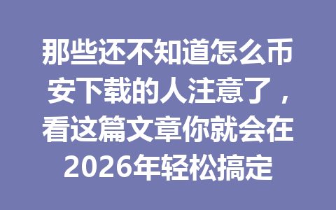 那些还不知道怎么币安下载的人注意了，看这篇文章你就会在2026年轻松搞定！