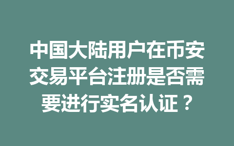 中国大陆用户在币安交易平台注册是否需要进行实名认证?
