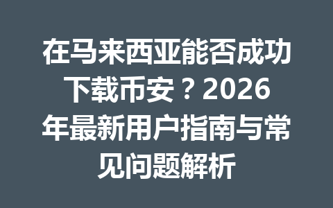 在马来西亚能否成功下载币安？2026年最新用户指南与常见问题解析