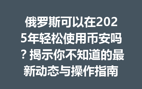 俄罗斯可以在2025年轻松使用币安吗？揭示你不知道的最新动态与操作指南
