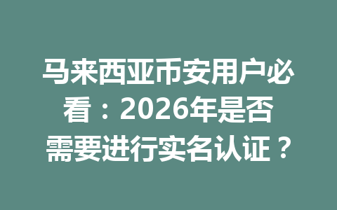 马来西亚币安用户必看：2026年是否需要进行实名认证？