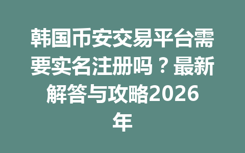 韩国币安交易平台需要实名注册吗？最新解答与攻略2026年