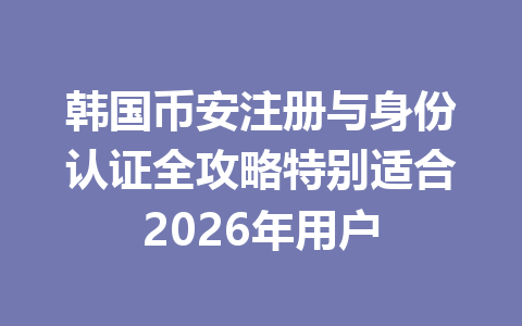韩国币安注册与身份认证全攻略特别适合2026年用户