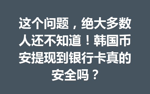 这个问题，绝大多数人还不知道！韩国币安提现到银行卡真的安全吗？