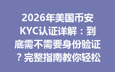 2026年美国币安KYC认证详解：到底需不需要身份验证？完整指南教你轻松搞定