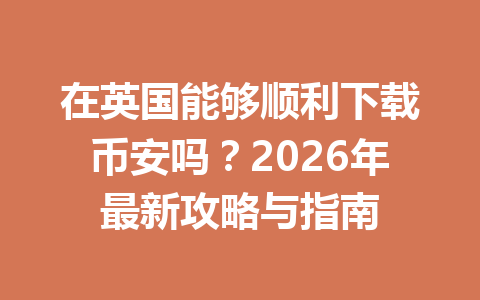 在英国能够顺利下载币安吗？2026年最新攻略与指南