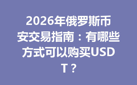 2026年俄罗斯币安交易指南：有哪些方式可以购买USDT？