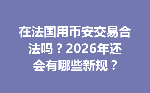 在法国用币安交易合法吗？2026年还会有哪些新规？