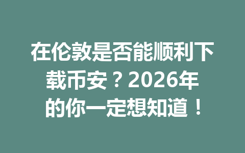 在伦敦是否能顺利下载币安？2026年的你一定想知道！